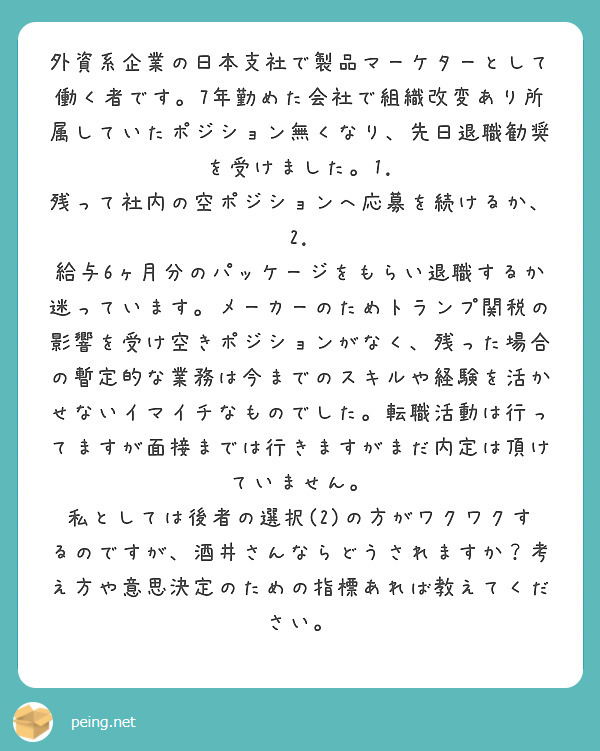 外資系企業の日本支社で製品マーケターとして働く者です。7年勤めた会社で組織改変あり所属していたポジション無くなり、先日退職勧奨を受けました。1. 残って社内の空ポジションへ応募を続けるか、2. 給与6ヶ月分のパッケージをもらい退職するか迷っています。メーカーのためトランプ関税の影響を受け空きポジションがなく、残った場合の暫定的な業務は今までのスキルや経験を活かせないイマイチなものでした。転職活動は行ってますが面接までは行きますがまだ内定は頂けていません。
私としては後者の選択(2)の方がワクワクするのですが、酒井さんならどうされますか？考え方や意思決定のための指標あれば教えてください。