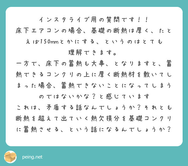 インスタライブ用の質問です！！
床下エアコンの場合、基礎の断熱は厚く、たとえば150mmとかにする、というのはとても理解できます。
一方で、床下の蓄熱も大事、となりますと、蓄熱できるコンクリの上に厚く断熱材を敷いてしまった場合、蓄熱できないことになってしまうのではないかな？と感じています
これは、矛盾する話なんでしょうか？それとも断熱を超えて出ていく熱欠損分を基礎コンクリに蓄熱させる、という話になるんでしょうか？