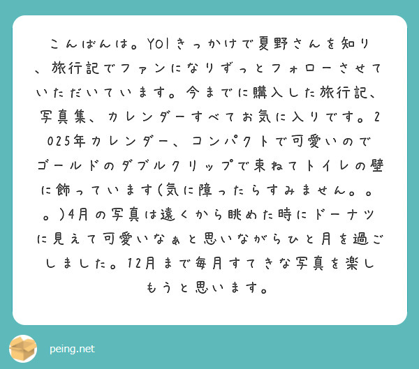 こんばんは。YOIきっかけで夏野さんを知り、旅行記でファンになりずっとフォローさせていただいています。今までに購入した旅行記、写真集、カレンダーすべてお気に入りです。2025年カレンダー、コンパクトで可愛いのでゴールドのダブルクリップで束ねてトイレの壁に飾っています(気に障ったらすみません。。。)4月の写真は遠くから眺めた時にドーナツに見えて可愛いなぁと思いながらひと月を過ごしました。12月まで毎月すてきな写真を楽しもうと思います。
