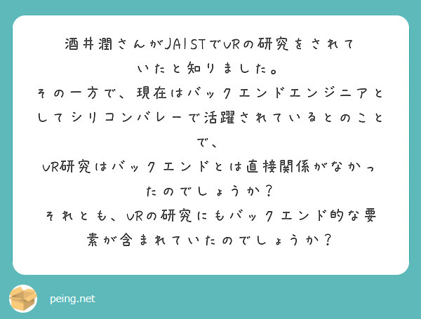 酒井潤さんがJAISTでVRの研究をされていたと知りました。
その一方で、現在はバックエンドエンジニアとしてシリコンバレーで活躍されているとのことで、
VR研究はバックエンドとは直接関係がなかったのでしょうか？
それとも、VRの研究にもバックエンド的な要素が含まれていたのでしょうか？