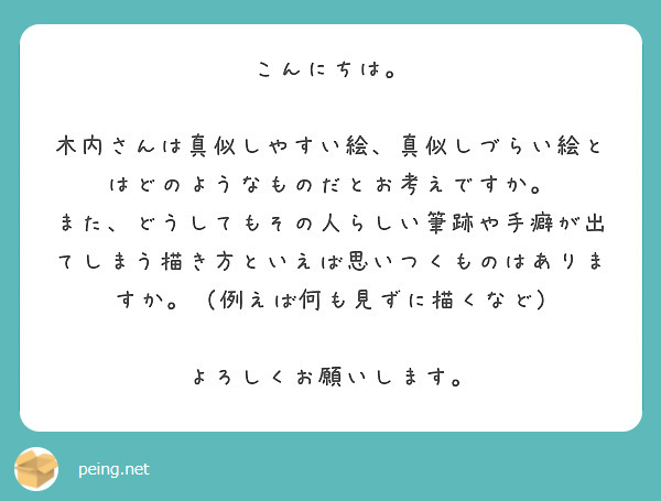 こんにちは。

木内さんは真似しやすい絵、真似しづらい絵とはどのようなものだとお考えですか。
また、どうしてもその人らしい筆跡や手癖が出てしまう描き方といえば思いつくものはありますか。（例えば何も見ずに描くなど)

よろしくお願いします。