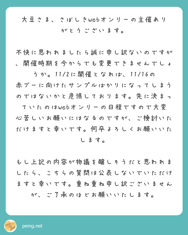 大豆さま、さぼしきWebオンリーの主催ありがとうございます。

不快に思われましたら誠に申し訳ないのですが、開催時期を今からでも変更できませんでしょうか。11/2に開催となれば、11/16の赤ブーに向けたサンプルばかりになってしまうのではないかと危惧しております。先に決まっていたのはWebオンリーの日程ですので大変心苦しいお願いにはなるのですが、ご検討いただけますと幸いです。何卒よろしくお願いいたします。

もし上記の内容が物議を醸しそうだと思われましたら、こちらの質問は公表しないでいただけますと幸いです。重ね重ね申し訳ございませんが、ご了承のほどお願いいたします。