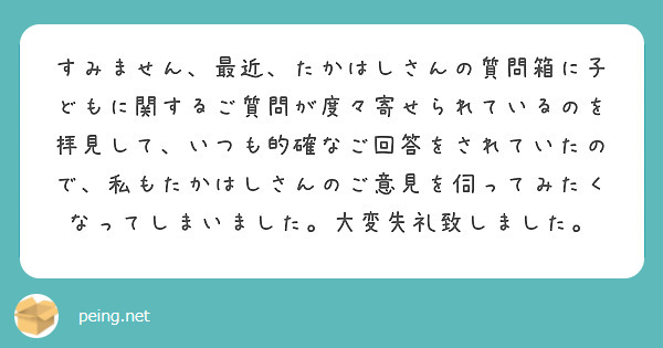 すみません、最近、たかはしさんの質問箱に子どもに関するご質問が度々寄せられているのを拝見して、いつも的確なご回答をされていたので、私もたかはしさんのご意見を伺ってみたくなってしまいました。大変失礼致しました。