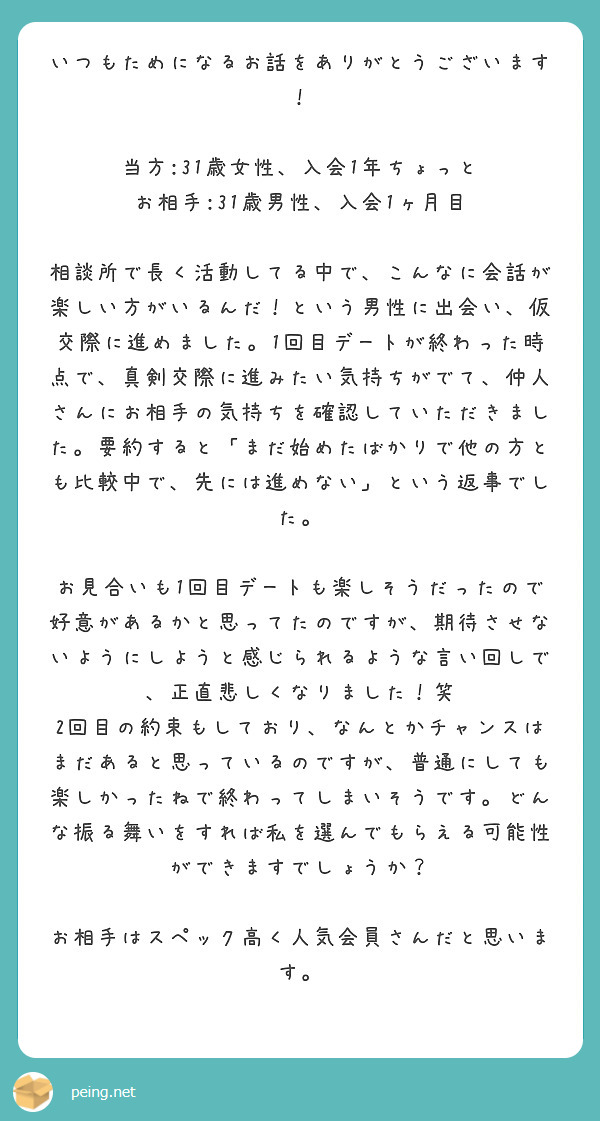 いつもためになるお話をありがとうございます！

当方:31歳女性、入会1年ちょっと
お相手:31歳男性、入会1ヶ月目

相談所で長く活動してる中で、こんなに会話が楽しい方がいるんだ！という男性に出会い、仮交際に進めました。1回目デートが終わった時点で、真剣交際に進みたい気持ちがでて、仲人さんにお相手の気持ちを確認していただきました。要約すると「まだ始めたばかりで他の方とも比較中で、先には進めない」という返事でした。

お見合いも1回目デートも楽しそうだったので好意があるかと思ってたのですが、期待させないようにしようと感じられるような言い回しで、正直悲しくなりました！笑
2回目の約束もしており、なんとかチャンスはまだあると思っているのですが、普通にしても楽しかったねで終わってしまいそうです。どんな振る舞いをすれば私を選んでもらえる可能性ができますでしょうか？

お相手はスペック高く人気会員さんだと思います。