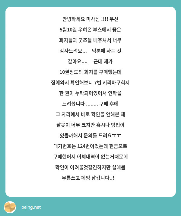 안녕하세요 미사님 !!!! 우선 5월10일 우히온 부스에서 좋은 회지들과 굿즈들 내주셔서 너무 감사드려요...🥹덕분에 사는 것 같아요....🫂 근데 제가 10권정도의 회지를 구매했는데 집에와서 확인해보니 7번 키리바쿠회지 한 권이 누락되어있어서 연락을 드려봅니다 ........ 구매 후에 그 자리에서 바로 확인을 안해본 제 잘못이 너무 크지만 혹시나 방법이 있을까해서 문의를 드려요ㅜㅜ
대기번호는 124번이었는데 현금으로 구매했어서 이체내역이 없는거때문에 확인이 어려울것같긴하지만 실례를 무릅쓰고 페잉 남깁니다..!😔 