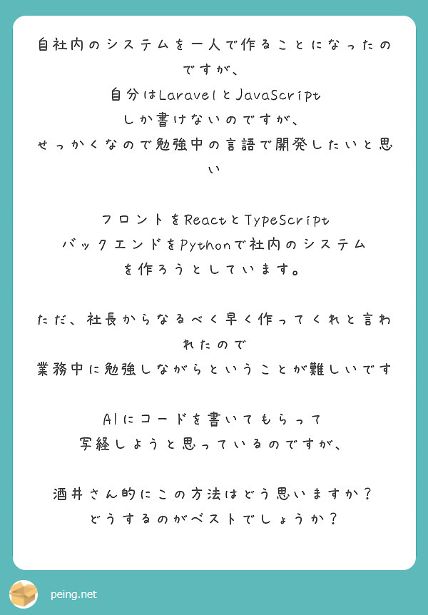 自社内のシステムを一人で作ることになったのですが、
自分はLaravelとJavaScriptしか書けないのですが、
せっかくなので勉強中の言語で開発したいと思い

フロントをReactとTypeScript
バックエンドをPythonで社内のシステムを作ろうとしています。

ただ、社長からなるべく早く作ってくれと言われたので
業務中に勉強しながらということが難しいです

AIにコードを書いてもらって
写経しようと思っているのですが、

酒井さん的にこの方法はどう思いますか？
どうするのがベストでしょうか？
