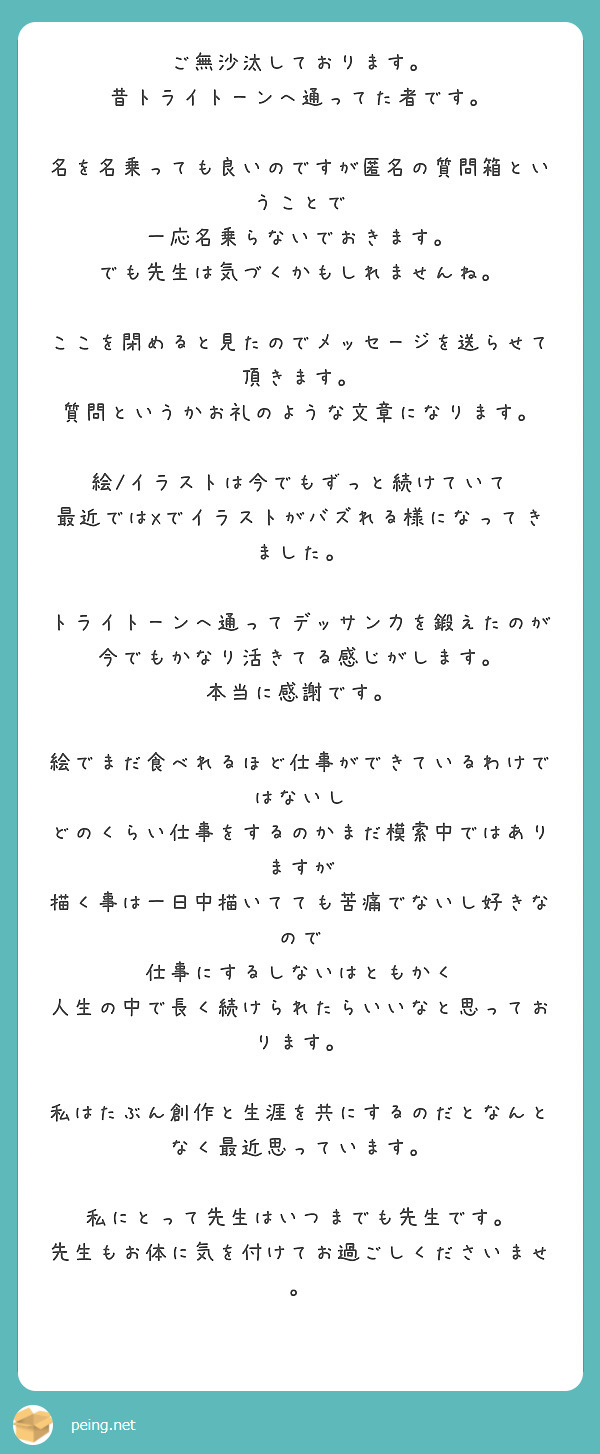 ご無沙汰しております。
昔トライトーンへ通ってた者です。

名を名乗っても良いのですが匿名の質問箱ということで
一応名乗らないでおきます。
でも先生は気づくかもしれませんね。

ここを閉めると見たのでメッセージを送らせて頂きます。
質問というかお礼のような文章になります。

絵/イラストは今でもずっと続けていて
最近ではXでイラストがバズれる様になってきました。

トライトーンへ通ってデッサン力を鍛えたのが
今でもかなり活きてる感じがします。
本当に感謝です。

絵でまだ食べれるほど仕事ができているわけではないし
どのくらい仕事をするのかまだ模索中ではありますが
描く事は一日中描いてても苦痛でないし好きなので
仕事にするしないはともかく
人生の中で長く続けられたらいいなと思っております。

私はたぶん創作と生涯を共にするのだとなんとなく最近思っています。

私にとって先生はいつまでも先生です。
先生もお体に気を付けてお過ごしくださいませ。