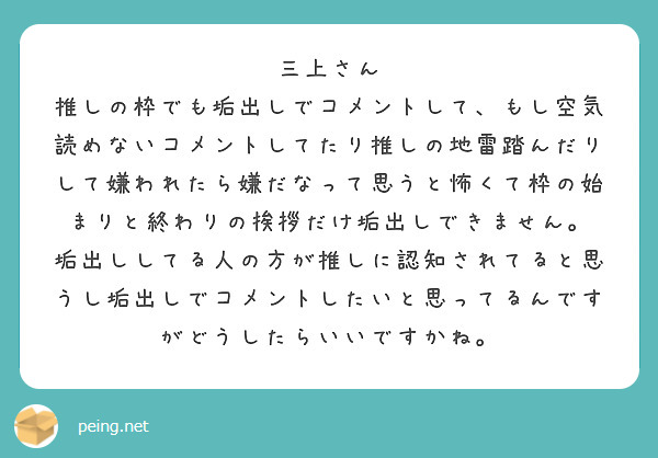 三上さん
推しの枠でも垢出しでコメントして、もし空気読めないコメントしてたり推しの地雷踏んだりして嫌われたら嫌だなって思うと怖くて枠の始まりと終わりの挨拶だけ垢出しできません。
垢出ししてる人の方が推しに認知されてると思うし垢出しでコメントしたいと思ってるんですがどうしたらいいですかね。
