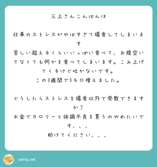 三上さんこんばんは

仕事のストレスがやばすぎて爆食してしまいます
苦しい超えるくらいいっぱい食べて、お腹空いてなくても何かを食べてしまいます。こみ上げてくるけど吐かないです。
この3週間で5キロ増えました。

どうしたらストレスを爆食以外で発散できますか？
お金でカロリーと体調不良を買うのやめたいです、、、
助けてください、、、