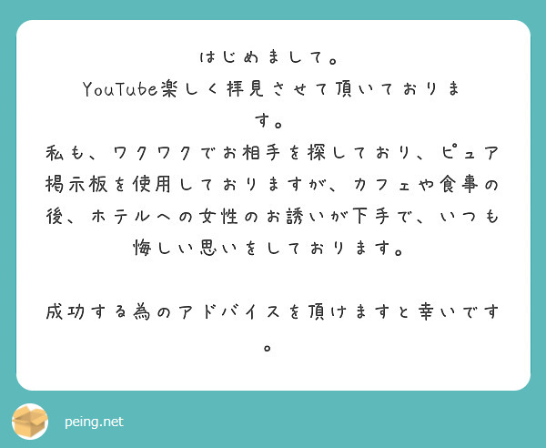 はじめまして。
YouTube楽しく拝見させて頂いております。
私も、ワクワクでお相手を探しており、ピュア掲示板を使用しておりますが、カフェや食事の後、ホテルへの女性のお誘いが下手で、いつも悔しい思いをしております。

成功する為のアドバイスを頂けますと幸いです。
