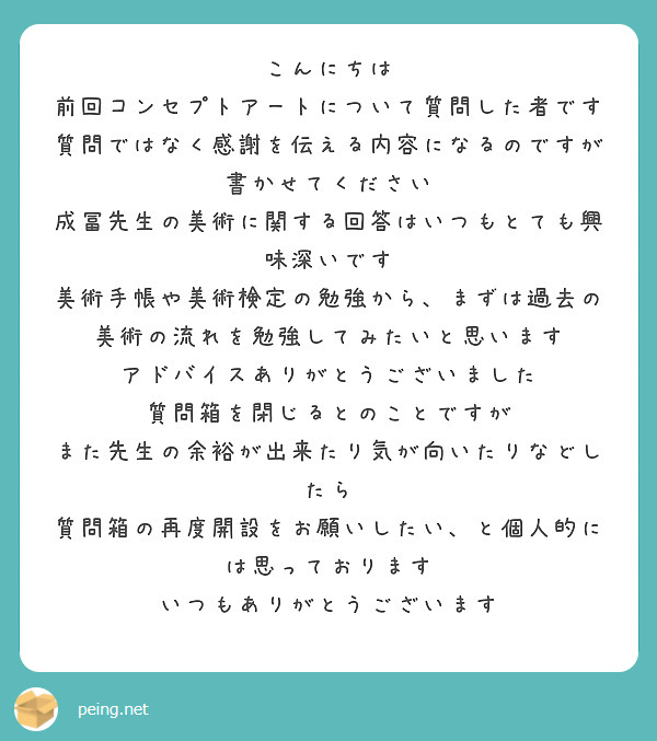 こんにちは
前回コンセプトアートについて質問した者です
質問ではなく感謝を伝える内容になるのですが
書かせてください
成冨先生の美術に関する回答はいつもとても興味深いです
美術手帳や美術検定の勉強から、まずは過去の美術の流れを勉強してみたいと思います
アドバイスありがとうございました
質問箱を閉じるとのことですが
また先生の余裕が出来たり気が向いたりなどしたら
質問箱の再度開設をお願いしたい、と個人的には思っております
いつもありがとうございます