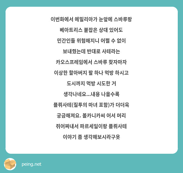 이번화에서 에밀리아가 눈앞에 스바루랑 베아트리스 붙잡은 상대 있어도 민간인들 위험해지니 어쩔 수 없이 보내줬는데 반대로 사테라는 카오스프레임에서 스바루 찾자마자 이상한 할아버지 팔 하나 먹방 하시고 도시까지 먹방 시도한 거 생각나네요...내용 나올수록 플뤼사테(질투의 마녀 포함)가 더더욱 궁금해져요. 볼카니카씨 어서 머리 쥐어짜내서 파르세일이랑 플뤼사테 이야기 좀 생각해보시라구욧