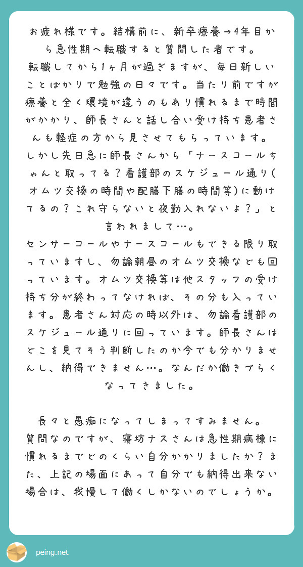 お疲れ様です。結構前に、新卒療養→4年目から急性期へ転職すると質問した者です。
転職してから1ヶ月が過ぎますが、毎日新しいことばかりで勉強の日々です。当たり前ですが療養と全く環境が違うのもあり慣れるまで時間がかかり、師長さんと話し合い受け持ち患者さんも軽症の方から見させてもらっています。
しかし先日急に師長さんから「ナースコールちゃんと取ってる？看護部のスケジュール通り(オムツ交換の時間や配膳下膳の時間等)に動けてるの？これ守らないと夜勤入れないよ？」と言われまして…。
センサーコールやナースコールもできる限り取っていますし、勿論朝昼のオムツ交換なども回っています。オムツ交換等は他スタッフの受け持ち分が終わってなければ、その分も入っています。患者さん対応の時以外は、勿論看護部のスケジュール通りに回っています。師長さんはどこを見てそう判断したのか今でも分かりませんし、納得できません…。なんだか働きづらくなってきました。

長々と愚痴になってしまってすみません。
質問なのですが、寝坊ナスさんは急性期病棟に慣れるまでどのくらい自分かかりましたか？また、上記の場面にあって自分でも納得出来ない場合は、我慢して働くしかないのでしょうか。