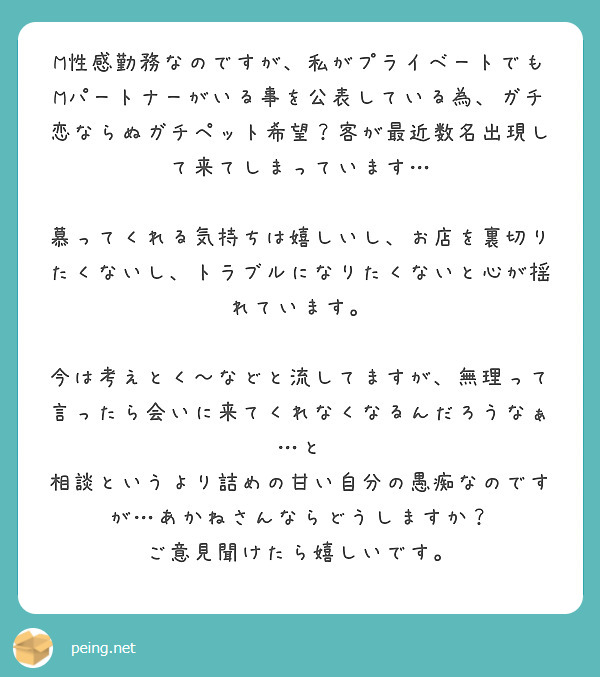 M性感勤務なのですが、私がプライベートでもMパートナーがいる事を公表している為、ガチ恋ならぬガチペット希望？客が最近数名出現して来てしまっています…

慕ってくれる気持ちは嬉しいし、お店を裏切りたくないし、トラブルになりたくないと心が揺れています。

今は考えとく〜などと流してますが、無理って言ったら会いに来てくれなくなるんだろうなぁ…と
相談というより詰めの甘い自分の愚痴なのですが…あかねさんならどうしますか？
ご意見聞けたら嬉しいです。
