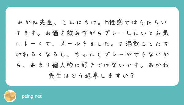 あかね先生、こんにちは。M性感ではらたらいてます。お酒を飲みながらプレーしたいとお気にトーくで、メールきました。お酒飲むとたちがわるくなるし、ちゃんとプレーができないから、あまり個人的に好きではないです。あかね先生はどう返事しますか？