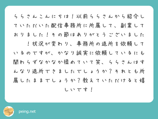 ららさんこんにちは！以前ららさんから紹介していただいた配信事務所に所属して、副業しておりました！その節はありがとうございました❤︎！状況が変わり、事務所の退所を依頼しているのですが、かなり誠実に依頼しているにも関わらずなかなか揉めていて笑、ららさんはすんなり退所できましたでしょうか？それとも所属したままでしょうか？教えていただけると嬉しいです！