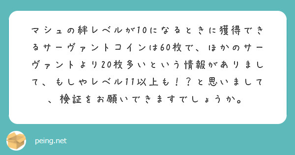 マシュの絆レベルが10になるときに獲得できるサーヴァントコインは60枚で、ほかのサーヴァントより20枚多いという情報がありまして、もしやレベル11以上も！？と思いまして、検証をお願いできますでしょうか。