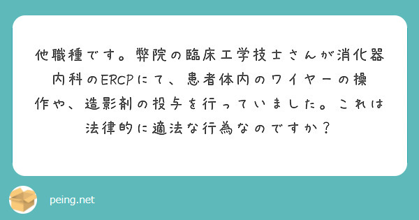 他職種です。弊院の臨床工学技士さんが消化器内科のERCPにて、患者体内のワイヤーの操作や、造影剤の投与を行っていました。これは法律的に適法な行為なのですか？