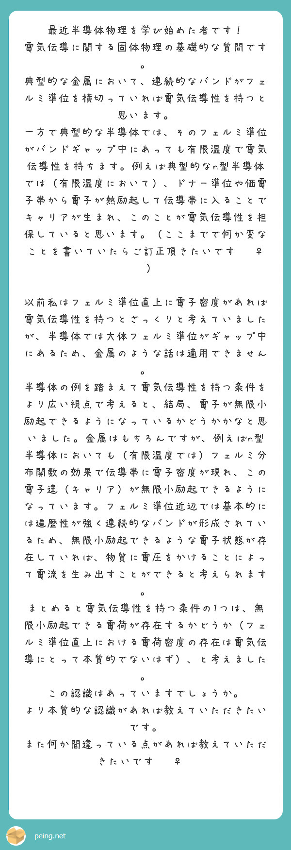 最近半導体物理を学び始めた者です！
電気伝導に関する固体物理の基礎的な質問です。
典型的な金属において、連続的なバンドがフェルミ準位を横切っていれば電気伝導性を持つと思います。
一方で典型的な半導体では、そのフェルミ準位がバンドギャップ中にあっても有限温度で電気伝導性を持ちます。例えば典型的なn型半導体では（有限温度において）、ドナー準位や価電子帯から電子が熱励起して伝導帯に入ることでキャリアが生まれ、このことが電気伝導性を担保していると思います。（ここまでで何か変なことを書いていたらご訂正頂きたいです🙇‍♀️）

以前私はフェルミ準位直上に電子密度があれば電気伝導性を持つとざっくりと考えていましたが、半導体では大体フェルミ準位がギャップ中にあるため、金属のような話は適用できません。
半導体の例を踏まえて電気伝導性を持つ条件をより広い視点で考えると、結局、電子が無限小励起できるようになっているかどうかかなと思いました。金属はもちろんですが、例えばn型半導体においても（有限温度では）フェルミ分布関数の効果で伝導帯に電子密度が現れ、この電子達（キャリア）が無限小励起できるようになっています。フェルミ準位近辺では基本的には遍歴性が強く連続的なバンドが形成されているため、無限小励起できるような電子状態が存在していれば、物質に電圧をかけることによって電流を生み出すことができると考えられます。
まとめると電気伝導性を持つ条件の1つは、無限小励起できる電荷が存在するかどうか（フェルミ準位直上における電荷密度の存在は電気伝導にとって本質的でないはず）、と考えました。
この認識はあっていますでしょうか。
より本質的な認識があれば教えていただきたいです。
また何か間違っている点があれば教えていただきたいです🙇‍♀️