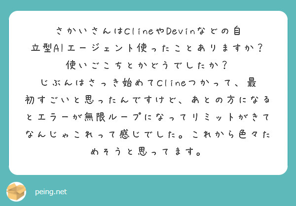さかいさんはClineやDevinなどの自立型AIエージェント使ったことありますか？使いごこちとかどうでしたか？
じぶんはさっき始めてClineつかって、最初すごいと思ったんですけど、あとの方になるとエラーが無限ループになってリミットがきてなんじゃこれって感じでした。これから色々ためそうと思ってます。