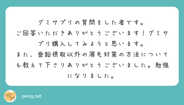 グミサプリの質問をした者です。
ご回答いただきありがとうございます！グミサプリ購入してみようと思います。
また、亜鉛摂取以外の薄毛対策の方法についても教えて下さりありがとうございました。勉強になりました。