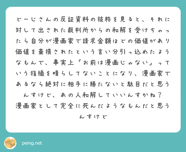 どーじさんの反証資料の抜粋を見ると、それに対して出された裁判所からの和解を受けちゃったら自分が漫画家で請求金額ほどの価値があり価値を棄損されたという言い分引っ込めたようなもんで、事実上「お前は漫画じゃない」っていう指摘を晴らしてないことになり、漫画家であるなら絶対に相手に勝たないと駄目だと思うんすけど、あの人和解していいんすかね？
漫画家として完全に死んだようなもんだと思うんすけど