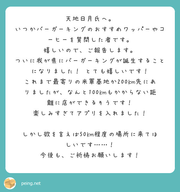 天地日月氏へ。
いつかバーガーキングのおすすめワッパーやコーヒーを質問した者です。
嬉しいので、ご報告します。
ついに我が県にバーガーキングが誕生することになりました！　とても嬉しいです！
これまで最寄りの米軍基地か200km先にありましたが、なんと100kmもかからない距離に店ができるそうです！　楽しみすぎてアプリを入れました！

しかし欲を言えば50km程度の場所に来てほしいです……！
今後も、ご祈祷お願いします！