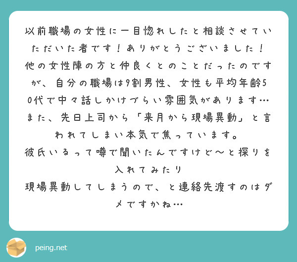 以前職場の女性に一目惚れしたと相談させていただいた者です！ありがとうございました！
他の女性陣の方と仲良くとのことだったのですが、自分の職場は9割男性、女性も平均年齢50代で中々話しかけづらい雰囲気があります…
また、先日上司から「来月から現場異動」と言われてしまい本気で焦っています。
彼氏いるって噂で聞いたんですけど〜と探りを入れてみたり
現場異動してしまうので、と連絡先渡すのはダメですかね…
 