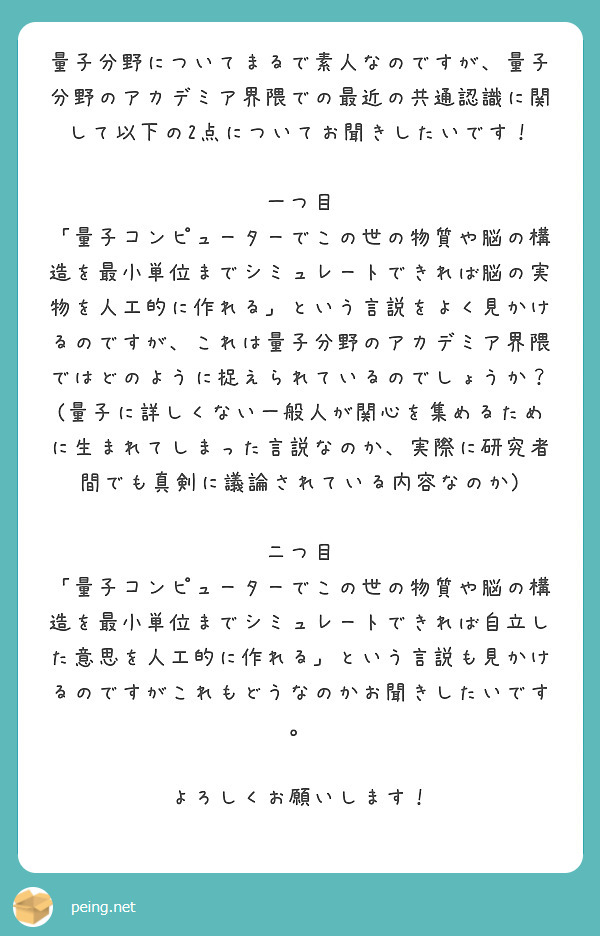 量子分野についてまるで素人なのですが、量子分野のアカデミア界隈での最近の共通認識に関して以下の2点についてお聞きしたいです！

一つ目
「量子コンピューターでこの世の物質や脳の構造を最小単位までシミュレートできれば脳の実物を人工的に作れる」という言説をよく見かけるのですが、これは量子分野のアカデミア界隈ではどのように捉えられているのでしょうか？(量子に詳しくない一般人が関心を集めるために生まれてしまった言説なのか、実際に研究者間でも真剣に議論されている内容なのか)

二つ目
「量子コンピューターでこの世の物質や脳の構造を最小単位までシミュレートできれば自立した意思を人工的に作れる」という言説も見かけるのですがこれもどうなのかお聞きしたいです。

よろしくお願いします！