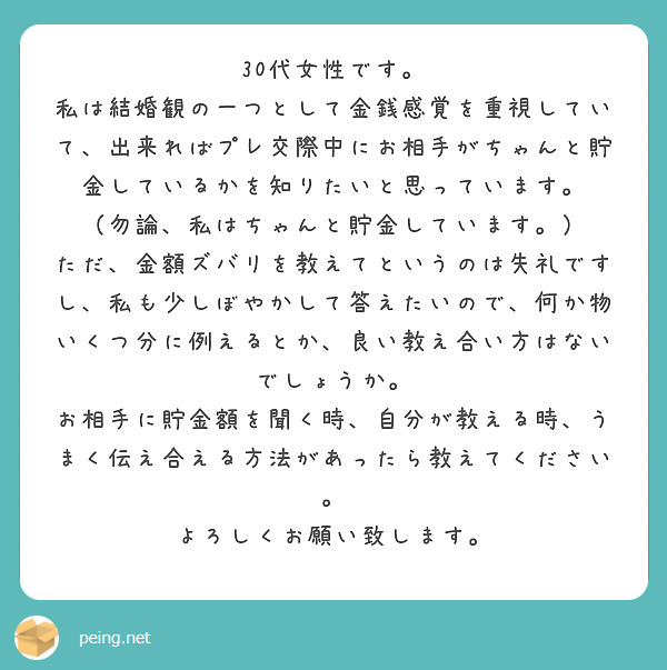 30代女性です。
私は結婚観の一つとして金銭感覚を重視していて、出来ればプレ交際中にお相手がちゃんと貯金しているかを知りたいと思っています。
（勿論、私はちゃんと貯金しています。）
ただ、金額ズバリを教えてというのは失礼ですし、私も少しぼやかして答えたいので、何か物いくつ分に例えるとか、良い教え合い方はないでしょうか。
お相手に貯金額を聞く時、自分が教える時、うまく伝え合える方法があったら教えてください。
よろしくお願い致します。
