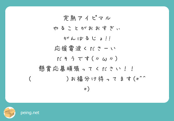 完熟アイピマル
やることがおおすぎぃ
がんばるじょ!!
応援電波くださーい♡
だそうです(〃ω〃)
懸賞応募頑張ってください！！
(๑•̀ㅂ•́)お福分け待ってます(*^^*)
