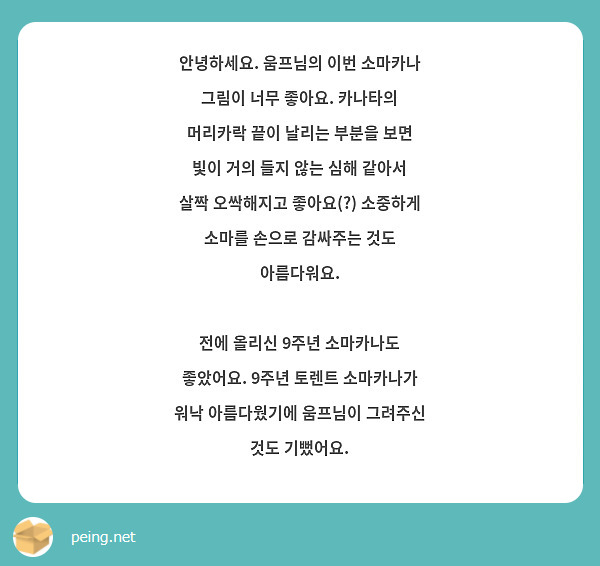 안녕하세요. 움프님의 이번 소마카나 그림이 너무 좋아요. 카나타의 머리카락 끝이 날리는 부분을 보면 빛이 거의 들지 않는 심해 같아서 살짝 오싹해지고 좋아요(?) 소중하게 소마를 손으로 감싸주는 것도 아름다워요.

전에 올리신 9주년 소마카나도 좋았어요. 9주년 토렌트 소마카나가 워낙 아름다웠기에 움프님이 그려주신 것도 기뻤어요.