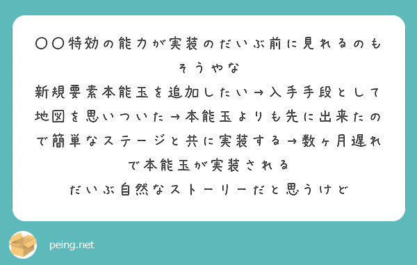 〇〇特効の能力が実装のだいぶ前に見れるのもそうやな
新規要素本能玉を追加したい→入手手段として地図を思いついた→本能玉よりも先に出来たので簡単なステージと共に実装する→数ヶ月遅れで本能玉が実装される
だいぶ自然なストーリーだと思うけど