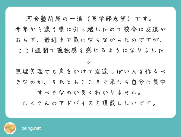 河合塾所属の一浪（医学部志望）です。
今年から違う県に引っ越したので校舎に友達がおらず、最近まで気にならなかったのですが、ここ1週間で孤独感を感じるようになりました。
無理矢理でも声をかけて友達っぽい人を作るべきなのか、それともここまで来たら自分に集中すべきなのか良くわかりません。
たくさんのアドバイスを頂戴したいです。