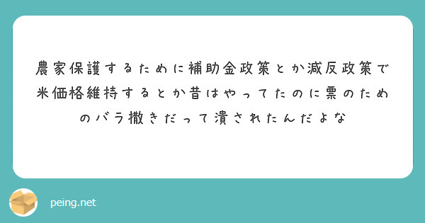 農家保護するために補助金政策とか減反政策で米価格維持するとか昔はやってたのに票のためのバラ撒きだって潰されたんだよな