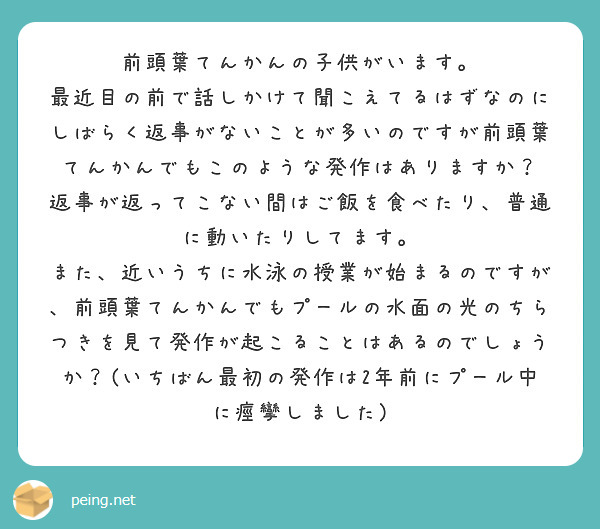 前頭葉てんかんの子供がいます。
最近目の前で話しかけて聞こえてるはずなのにしばらく返事がないことが多いのですが前頭葉てんかんでもこのような発作はありますか？
返事が返ってこない間はご飯を食べたり、普通に動いたりしてます。
また、近いうちに水泳の授業が始まるのですが、前頭葉てんかんでもプールの水面の光のちらつきを見て発作が起こることはあるのでしょうか？(いちばん最初の発作は2年前にプール中に痙攣しました)