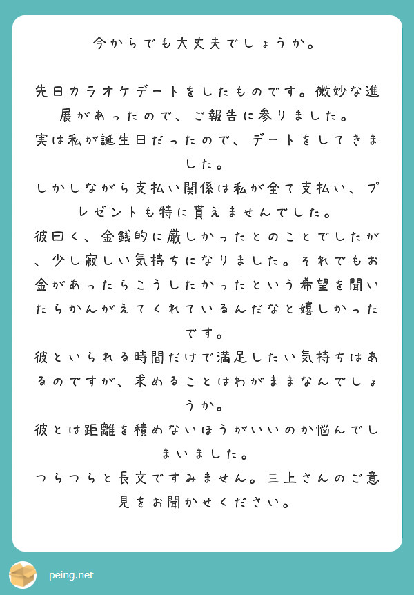 今からでも大丈夫でしょうか。

先日カラオケデートをしたものです。微妙な進展があったので、ご報告に参りました。
実は私が誕生日だったので、デートをしてきました。
しかしながら支払い関係は私が全て支払い、プレゼントも特に貰えませんでした。
彼曰く、金銭的に厳しかったとのことでしたが、少し寂しい気持ちになりました。それでもお金があったらこうしたかったという希望を聞いたらかんがえてくれているんだなと嬉しかったです。
彼といられる時間だけで満足したい気持ちはあるのですが、求めることはわがままなんでしょうか。
彼とは距離を積めないほうがいいのか悩んでしまいました。
つらつらと長文ですみません。三上さんのご意見をお聞かせください。