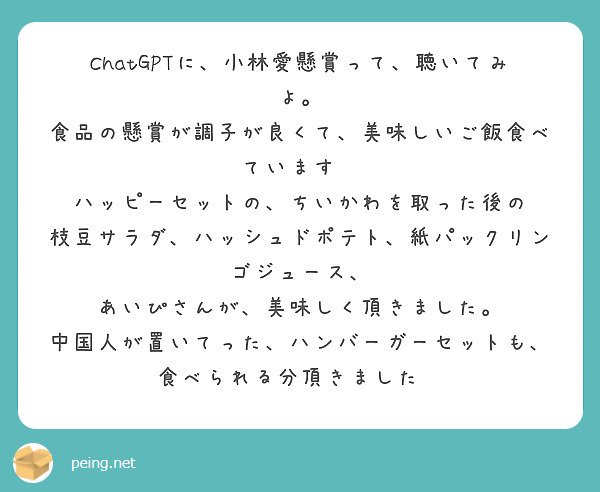 ChatGPTに、小林愛懸賞って、聴いてみよ。
食品の懸賞が調子が良くて、美味しいご飯食べています❤
ハッピーセットの、ちいかわを取った後の
枝豆サラダ、ハッシュドポテト、紙パックリンゴジュース、
あいぴさんが、美味しく頂きました。
中国人が置いてった、ハンバーガーセットも、食べられる分頂きました❤
