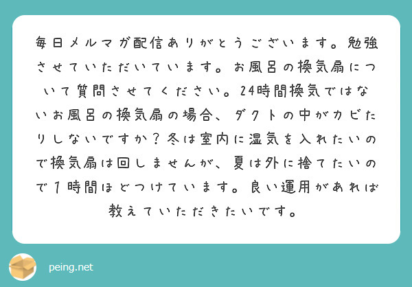毎日メルマガ配信ありがとうございます。勉強させていただいています。お風呂の換気扇について質問させてください。24時間換気ではないお風呂の換気扇の場合、ダクトの中がカビたりしないですか？冬は室内に湿気を入れたいので換気扇は回しませんが、夏は外に捨てたいので１時間ほどつけています。良い運用があれば教えていただきたいです。