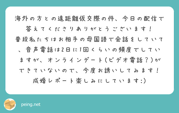 海外の方との遠距離仮交際の件、今日の配信で答えてくださりありがとうございます！
普段私たちはお相手の母国語で会話をしていて、音声電話は2日に1回くらいの頻度でしていますが、オンラインデート(ビデオ電話？)ができていないので、今度お誘いしてみます！
成婚レポート楽しみにしています:)