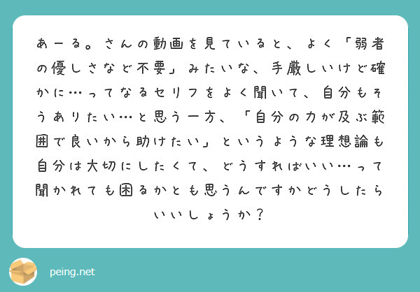 あーる。さんの動画を見ていると、よく「弱者の優しさなど不要」みたいな、手厳しいけど確かに…ってなるセリフをよく聞いて、自分もそうありたい…と思う一方、「自分の力が及ぶ範囲で良いから助けたい」というような理想論も自分は大切にしたくて、どうすればいい…って聞かれても困るかとも思うんですかどうしたらいいしょうか？