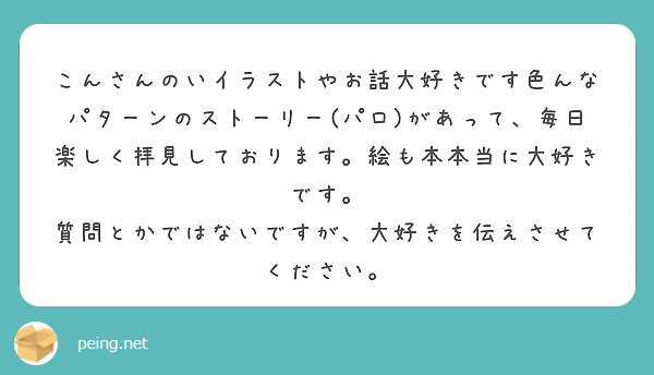 こんさんのいイラストやお話大好きです色んなパターンのストーリー(パロ)があって、毎日楽しく拝見しております。絵も本本当に大好きです。
質問とかではないですが、大好きを伝えさせてください。