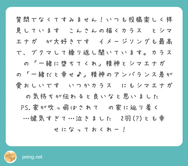 質問でなくてすみません！いつも投稿楽しく拝見しています😌こんさんの描くカラス💥とシマエナガ🥦が大好きです🫶イメージソングも最高で、ブクマして繰り返し聞いています。カラス💥の「一緒に堕ちてくれ」精神とシマエナガ🥦の「一緒だと幸せ♪」精神のアンバランス差が愛おしいです🫶いつかカラス💥にもシマエナガ🥦の気持ちが伝わると良いなと思いました☺️PS.家が吹っ飛ばされて💥の家に辿り着く🥦…健気すぎて…泣きました😭2羽(?)とも幸せになっておくれー！😭