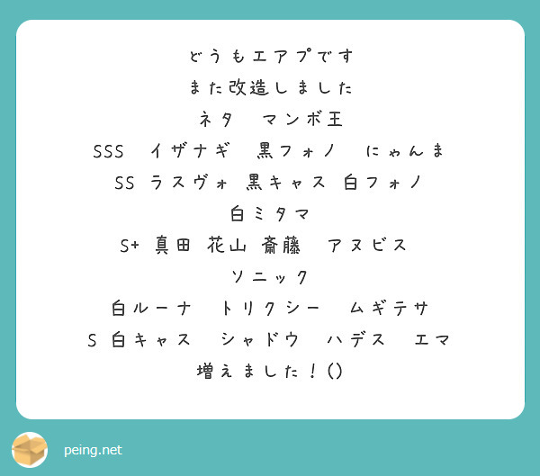 どうもエアプです
また改造しました
ネタ　マンボ王
SSS　イザナギ　黒フォノ　にゃんま
SS ラスヴォ 黒キャス　白フォノ　白ミタマ
S+　真田 花山 斎藤 　アヌビス　　ソニック
白ルーナ　トリクシー　ムギテサ
S 白キャス　シャドウ　ハデス　エマ
増えました！()