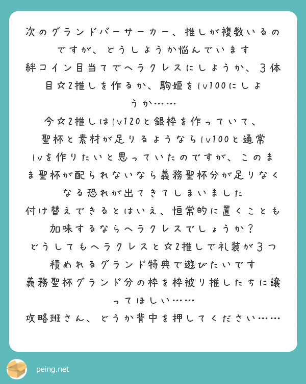 次のグランドバーサーカー、推しが複数いるのですが、どうしようか悩んでいます
絆コイン目当てでヘラクレスにしようか、３体目☆2推しを作るか、駒姫をlv100にしようか……
今☆2推しはlv120と銀枠を作っていて、聖杯と素材が足りるようならlv100と通常lvを作りたいと思っていたのですが、このまま聖杯が配られないなら義務聖杯分が足りなくなる恐れが出てきてしまいました
付け替えできるとはいえ、恒常的に置くことも加味するならヘラクレスでしょうか？
どうしてもヘラクレスと☆2推しで礼装が３つ積めれるグランド特典で遊びたいです
義務聖杯グランド分の枠を枠被り推したちに譲ってほしい……
攻略班さん、どうか背中を押してください……