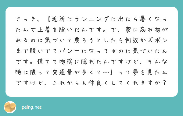 さっき、【近所にランニングに出たら暑くなったんで上着を脱いだんです。で、家に忘れ物があるのに気づいて戻ろうとしたら何故かズボンまで脱いでてパン一になってるのに気づいたんです。慌てて物陰に隠れたんですけど、そんな時に限って交通量が多くて…】って夢を見たんですけど、これからも仲良くしてくれますか？
