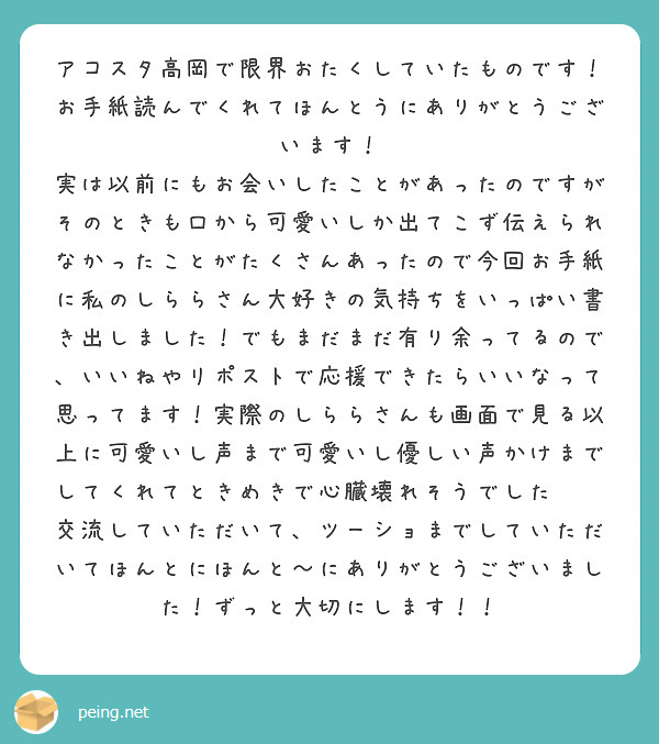 アコスタ高岡で限界おたくしていたものです！
お手紙読んでくれてほんとうにありがとうございます！
実は以前にもお会いしたことがあったのですがそのときも口から可愛いしか出てこず伝えられなかったことがたくさんあったので今回お手紙に私のしららさん大好きの気持ちをいっぱい書き出しました！でもまだまだ有り余ってるので、いいねやリポストで応援できたらいいなって思ってます！実際のしららさんも画面で見る以上に可愛いし声まで可愛いし優しい声かけまでしてくれてときめきで心臓壊れそうでした😭💞交流していただいて、ツーショまでしていただいてほんとにほんと〜にありがとうございました！ずっと大切にします！！