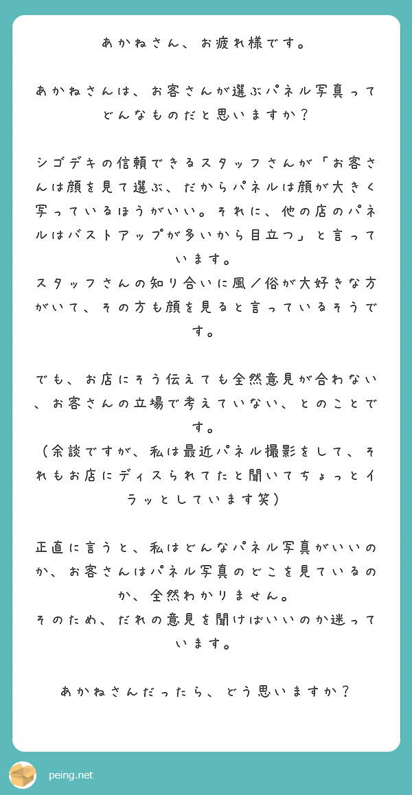 あかねさん、お疲れ様です。

あかねさんは、お客さんが選ぶパネル写真ってどんなものだと思いますか？

シゴデキの信頼できるスタッフさんが「お客さんは顔を見て選ぶ、だからパネルは顔が大きく写っているほうがいい。それに、他の店のパネルはバストアップが多いから目立つ」と言っています。
スタッフさんの知り合いに風／俗が大好きな方がいて、その方も顔を見ると言っているそうです。

でも、お店にそう伝えても全然意見が合わない、お客さんの立場で考えていない、とのことです。
（余談ですが、私は最近パネル撮影をして、それもお店にディスられてたと聞いてちょっとイラッとしています笑）

正直に言うと、私はどんなパネル写真がいいのか、お客さんはパネル写真のどこを見ているのか、全然わかりません。
そのため、だれの意見を聞けばいいのか迷っています。

あかねさんだったら、どう思いますか？