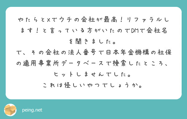 やたらとXでウチの会社が最高！リファラルします！と言っている方がいたのでDMで会社名を聞きました。
で、その会社の法人番号で日本年金機構の社保の適用事業所データベースで検索したところ、ヒットしませんでした。
これは怪しいやつでしょうか。
