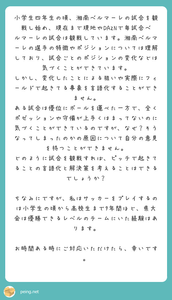 小学生四年生の頃、湘南ベルマーレの試合を観戦し始め、現在まで現地やDAZNで毎試合ベルマーレの試合は観戦しています。湘南ベルマーレの選手の特徴やポジションについては理解しており、試合ごとのポジションの変化などは気づくことができています。
しかし、変化したことによる狙いや実際にフィールドで起きてる事象を言語化することができません。
ある試合は優位にボールを運べた一方で、全くポゼッションや守備が上手くはまってないのに気づくことができているのですが、なぜ？そうなってしまったのかの原因について自分の意見を持つことができません。
どのように試合を観戦すれば、ピッチで起きてることの言語化と解決策を考えることはできるでしょうか？

ちなみにですが、私はサッカーをプレイするのは小学生の頃から高校生まで9年間ほど、県大会は優勝できるレベルのチームにいた経験はあります。

お時間ある時にご対応いただけたら、幸いです。